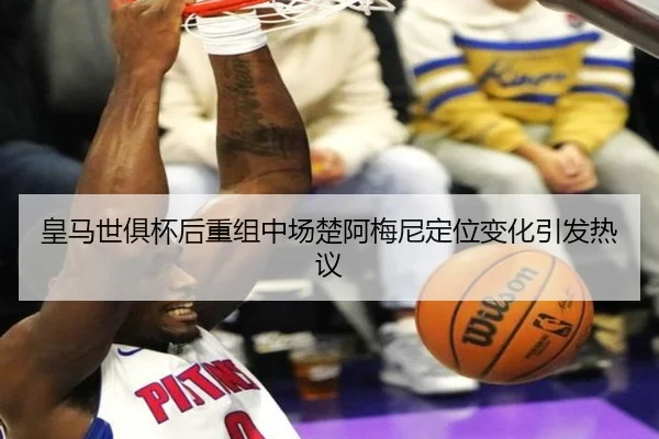 皇马世俱杯后重组中场楚阿梅尼定位变化引发热议