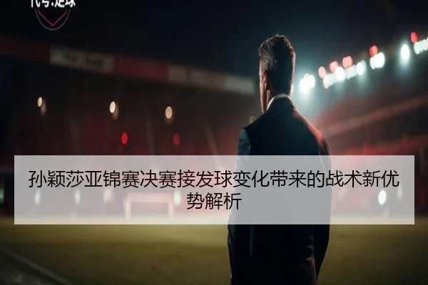 孙颖莎亚锦赛决赛接发球变化带来的战术新优势解析