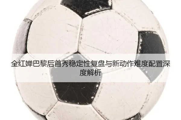 全红婵巴黎后首秀稳定性复盘与新动作难度配置深度解析