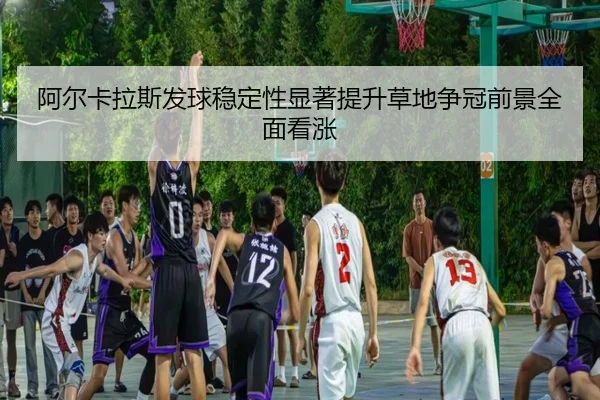 阿尔卡拉斯发球稳定性显著提升草地争冠前景全面看涨