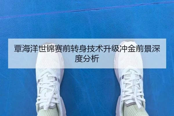 覃海洋世锦赛前转身技术升级冲金前景深度分析