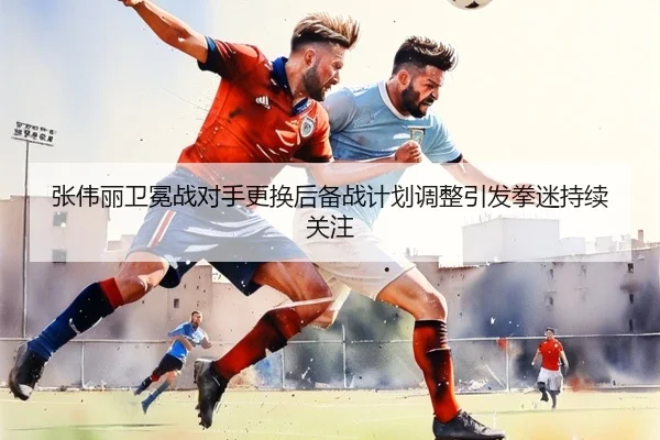 张伟丽卫冕战对手更换后备战计划调整引发拳迷持续关注