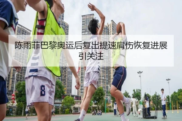 陈雨菲巴黎奥运后复出提速肩伤恢复进展引关注